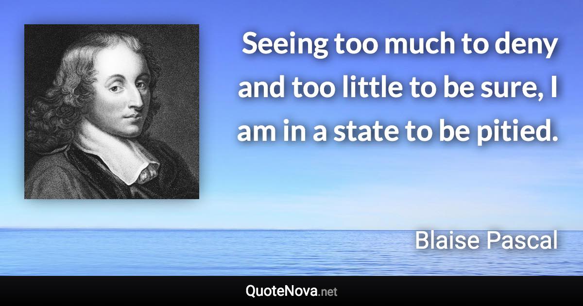 Seeing too much to deny and too little to be sure, I am in a state to be pitied. - Blaise Pascal quote