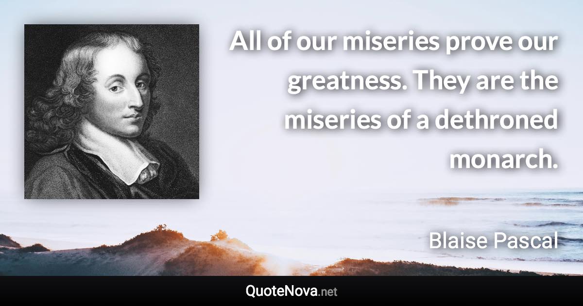 All of our miseries prove our greatness. They are the miseries of a dethroned monarch. - Blaise Pascal quote