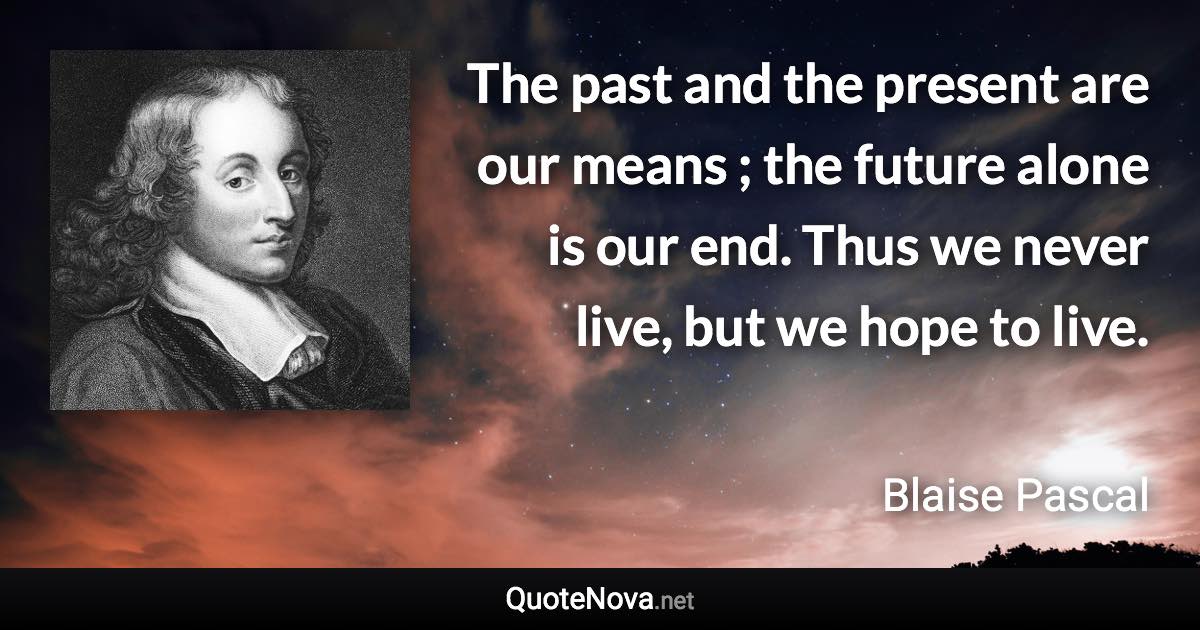 The past and the present are our means ; the future alone is our end. Thus we never live, but we hope to live. - Blaise Pascal quote