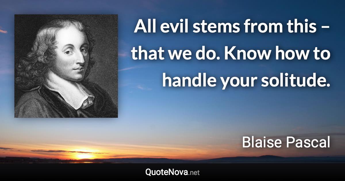 All evil stems from this – that we do. Know how to handle your solitude. - Blaise Pascal quote
