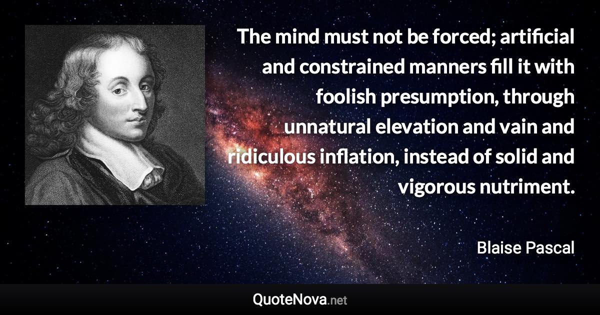 The mind must not be forced; artificial and constrained manners fill it with foolish presumption, through unnatural elevation and vain and ridiculous inflation, instead of solid and vigorous nutriment. - Blaise Pascal quote