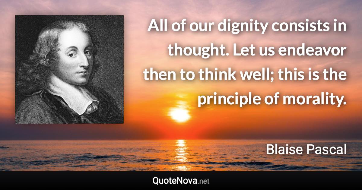 All of our dignity consists in thought. Let us endeavor then to think well; this is the principle of morality. - Blaise Pascal quote