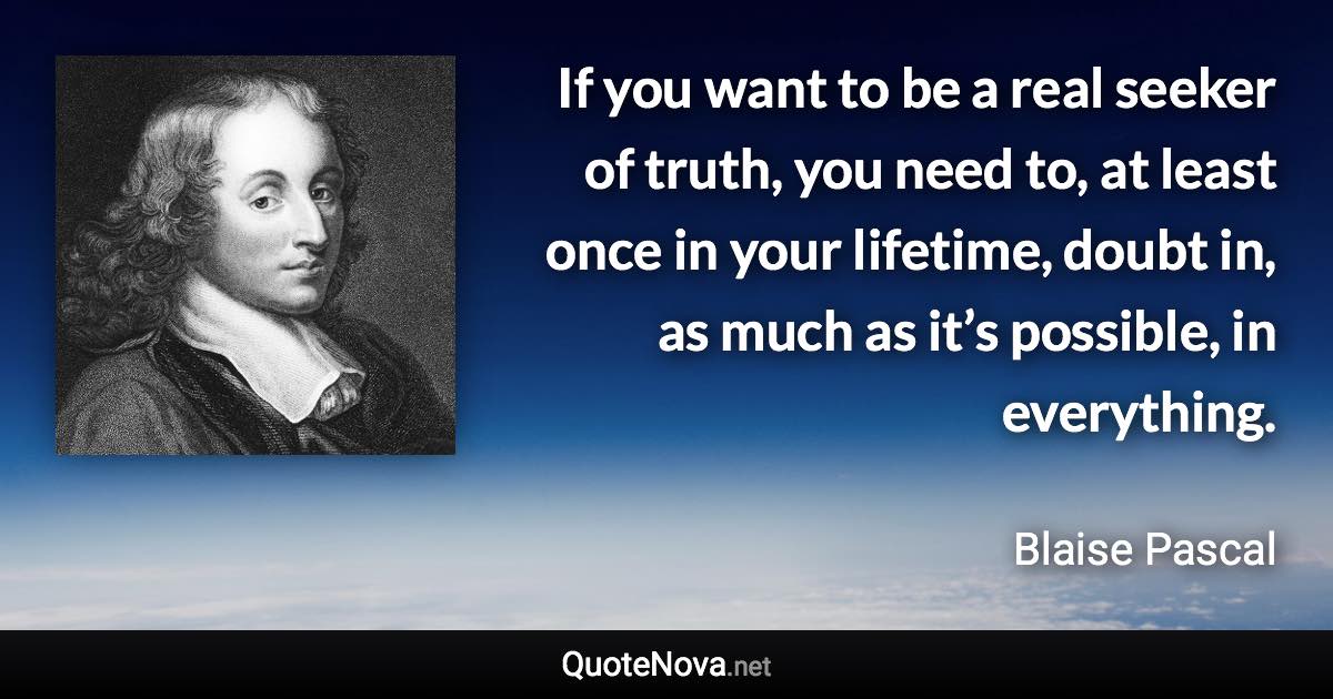 If you want to be a real seeker of truth, you need to, at least once in your lifetime, doubt in, as much as it’s possible, in everything. - Blaise Pascal quote