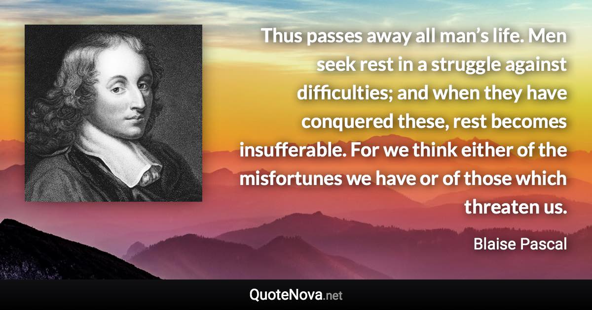 Thus passes away all man’s life. Men seek rest in a struggle against difficulties; and when they have conquered these, rest becomes insufferable. For we think either of the misfortunes we have or of those which threaten us. - Blaise Pascal quote