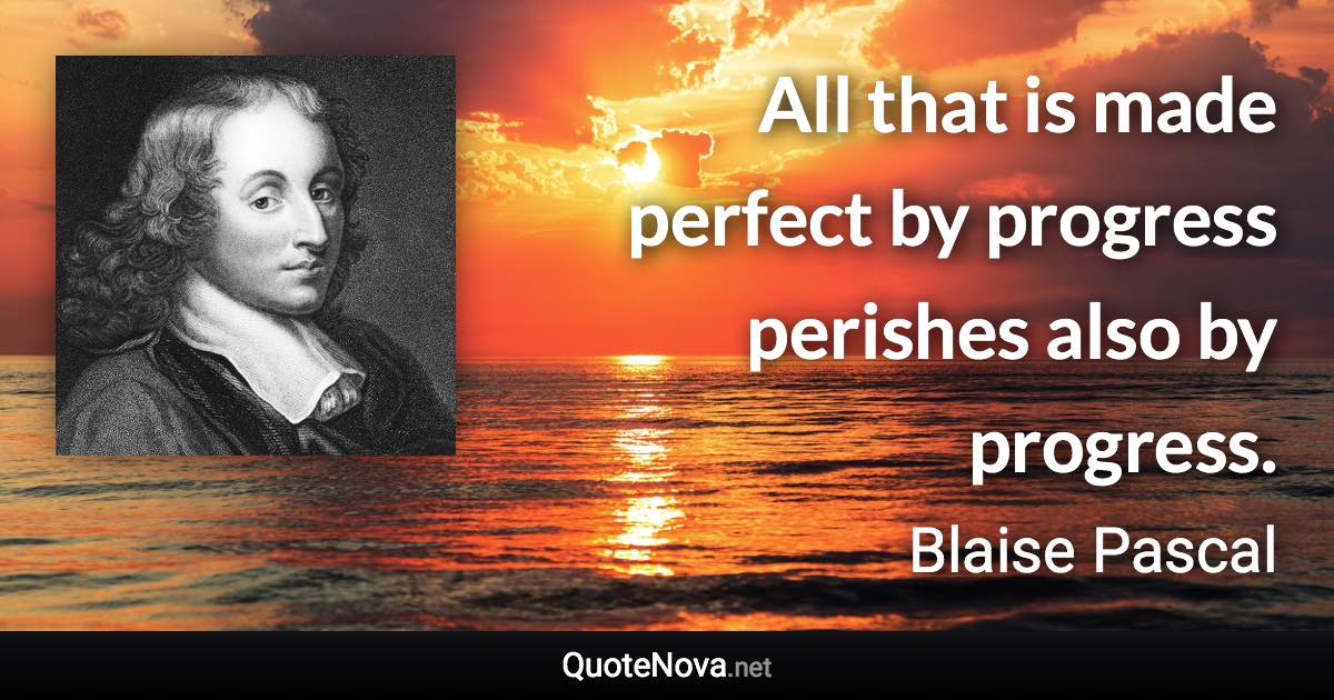 All that is made perfect by progress perishes also by progress. - Blaise Pascal quote