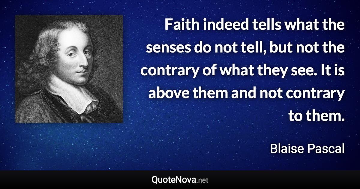 Faith indeed tells what the senses do not tell, but not the contrary of what they see. It is above them and not contrary to them. - Blaise Pascal quote