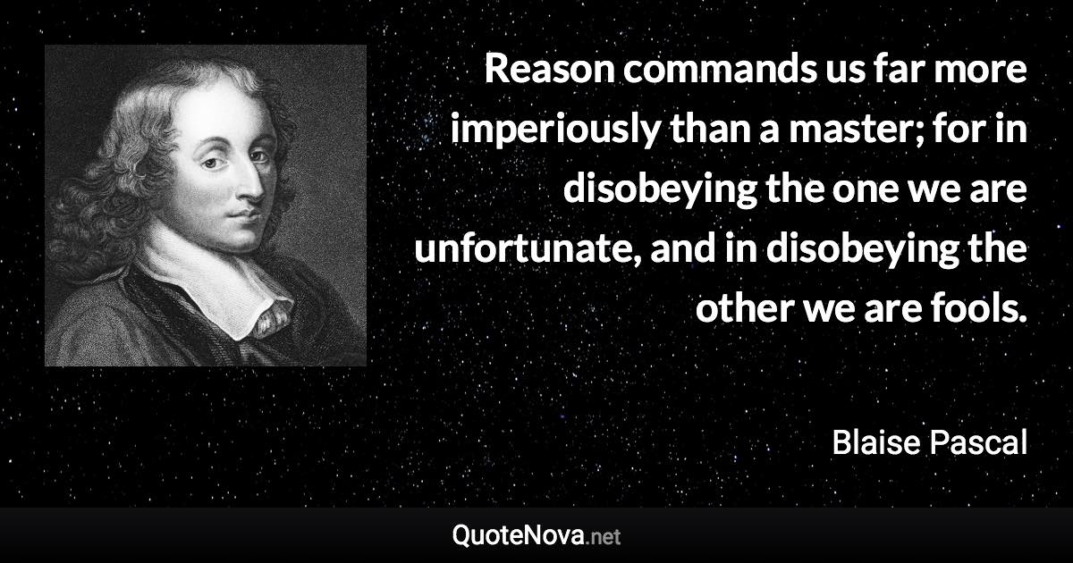 Reason commands us far more imperiously than a master; for in disobeying the one we are unfortunate, and in disobeying the other we are fools. - Blaise Pascal quote