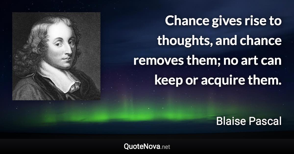 Chance gives rise to thoughts, and chance removes them; no art can keep or acquire them. - Blaise Pascal quote