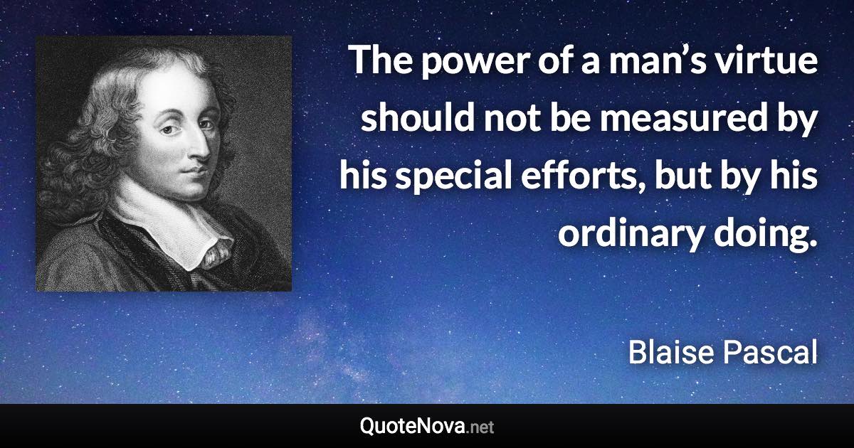 The power of a man’s virtue should not be measured by his special efforts, but by his ordinary doing. - Blaise Pascal quote