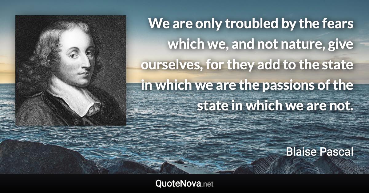 We are only troubled by the fears which we, and not nature, give ourselves, for they add to the state in which we are the passions of the state in which we are not. - Blaise Pascal quote