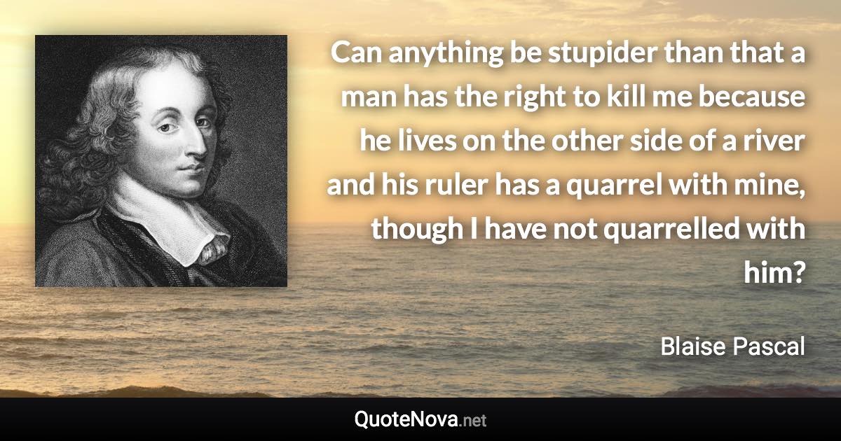 Can anything be stupider than that a man has the right to kill me because he lives on the other side of a river and his ruler has a quarrel with mine, though I have not quarrelled with him? - Blaise Pascal quote