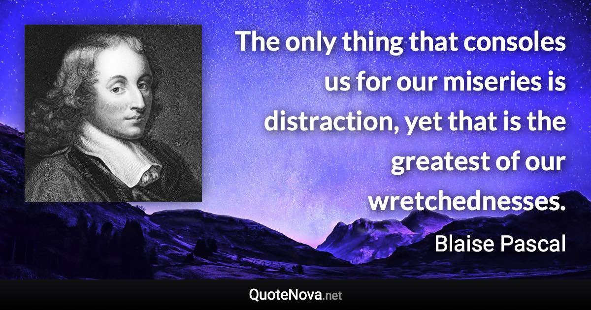 The only thing that consoles us for our miseries is distraction, yet that is the greatest of our wretchednesses. - Blaise Pascal quote