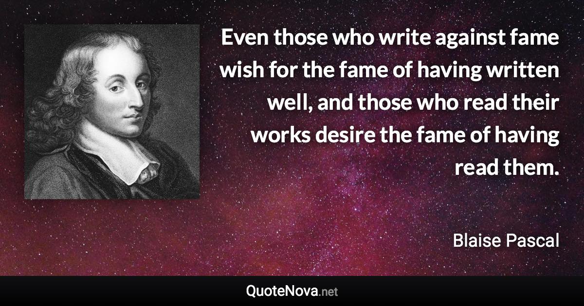 Even those who write against fame wish for the fame of having written well, and those who read their works desire the fame of having read them. - Blaise Pascal quote