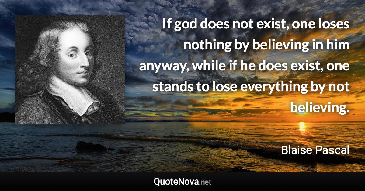 If god does not exist, one loses nothing by believing in him anyway, while if he does exist, one stands to lose everything by not believing. - Blaise Pascal quote