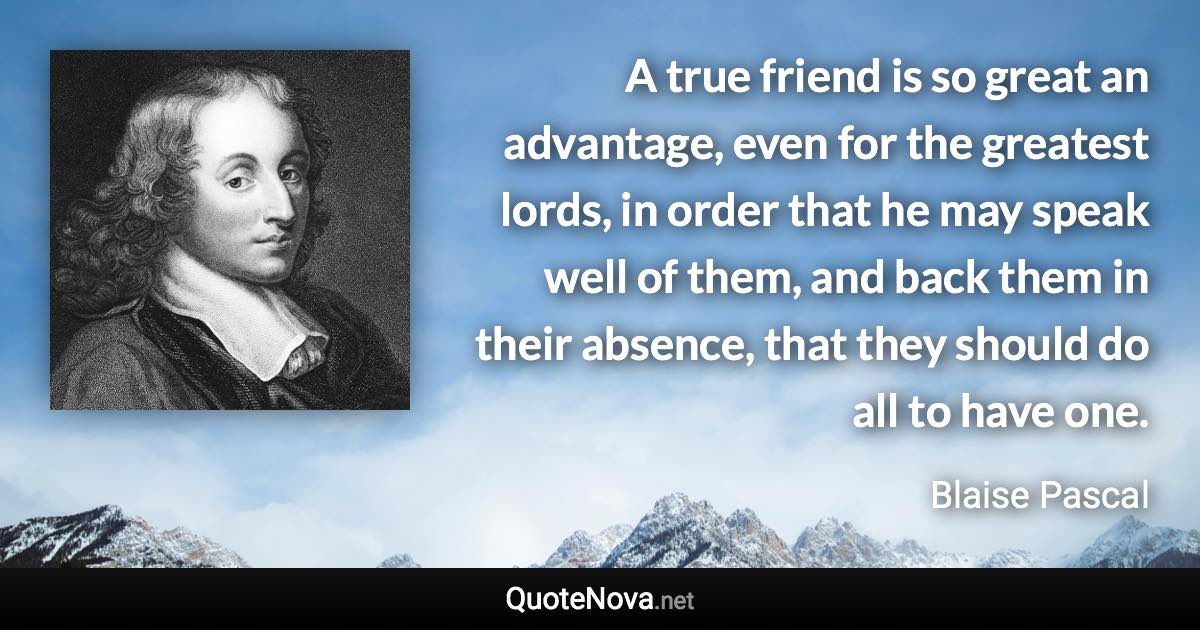 A true friend is so great an advantage, even for the greatest lords, in order that he may speak well of them, and back them in their absence, that they should do all to have one. - Blaise Pascal quote