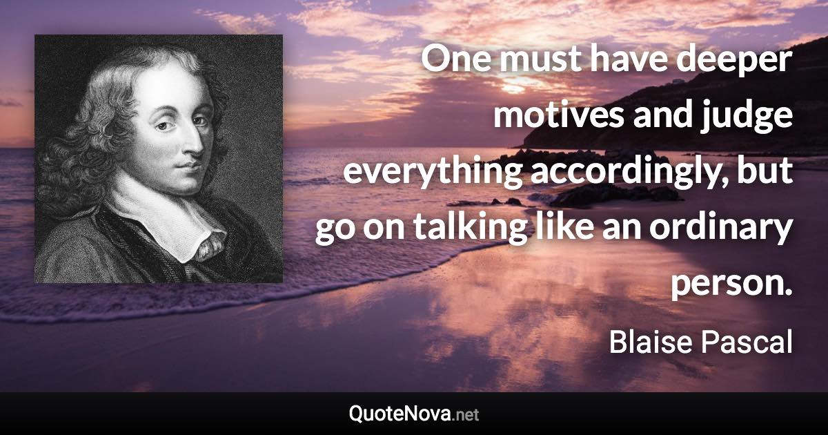 One must have deeper motives and judge everything accordingly, but go on talking like an ordinary person. - Blaise Pascal quote