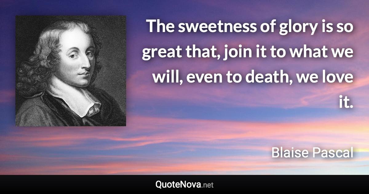 The sweetness of glory is so great that, join it to what we will, even to death, we love it. - Blaise Pascal quote