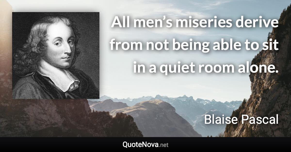 All men’s miseries derive from not being able to sit in a quiet room alone. - Blaise Pascal quote