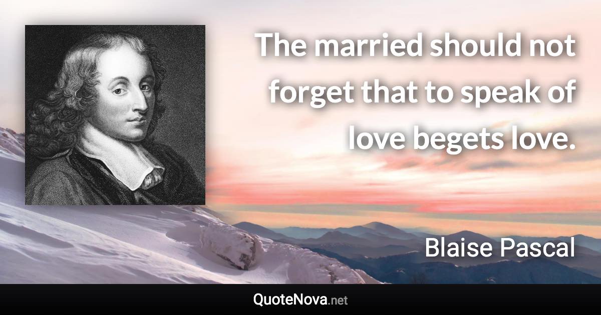 The married should not forget that to speak of love begets love. - Blaise Pascal quote