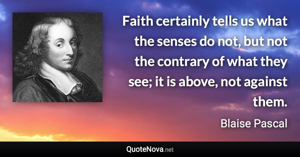 Faith certainly tells us what the senses do not, but not the contrary of what they see; it is above, not against them. - Blaise Pascal quote