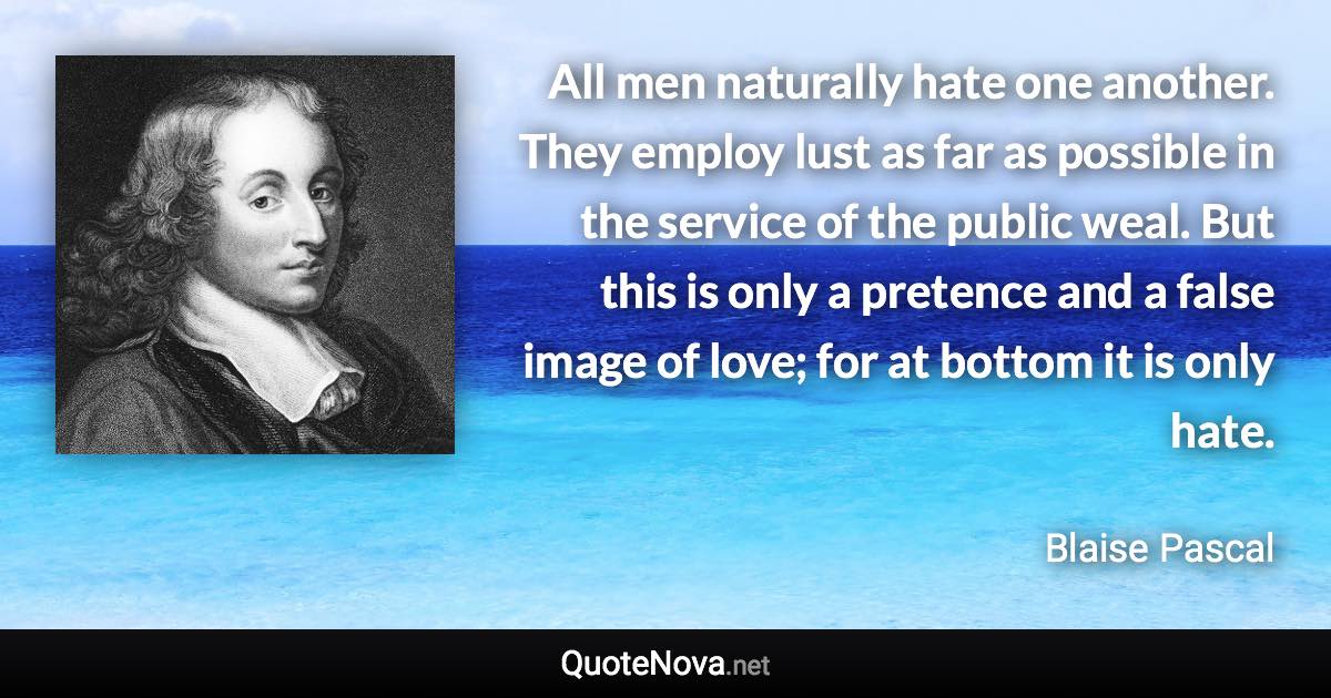 All men naturally hate one another. They employ lust as far as possible in the service of the public weal. But this is only a pretence and a false image of love; for at bottom it is only hate. - Blaise Pascal quote