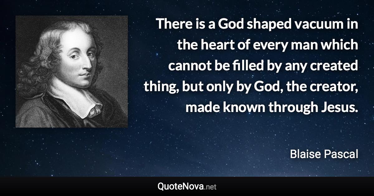 There is a God shaped vacuum in the heart of every man which cannot be filled by any created thing, but only by God, the creator, made known through Jesus. - Blaise Pascal quote