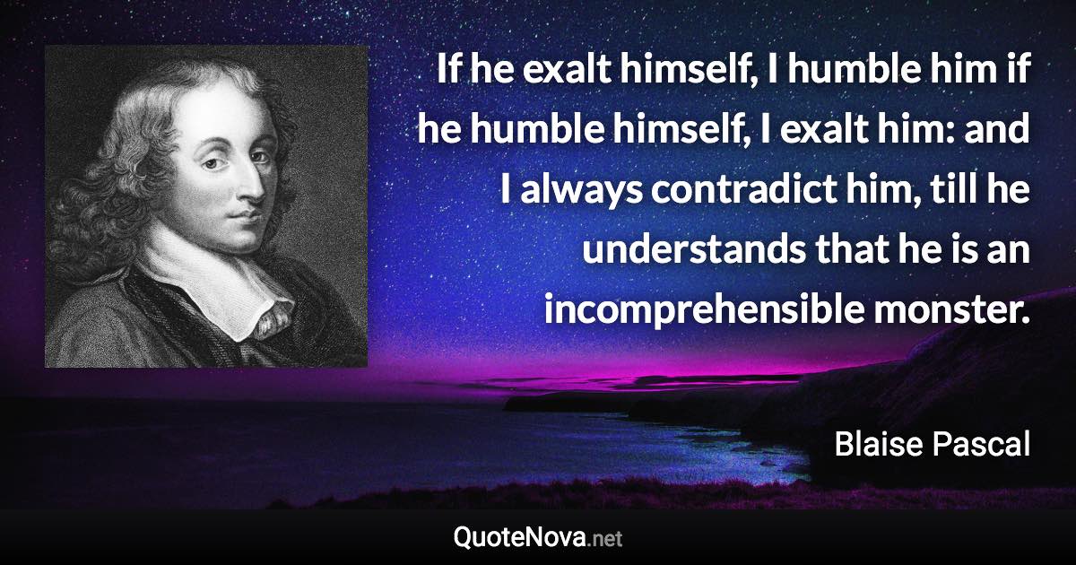 If he exalt himself, I humble him if he humble himself, I exalt him: and I always contradict him, till he understands that he is an incomprehensible monster. - Blaise Pascal quote