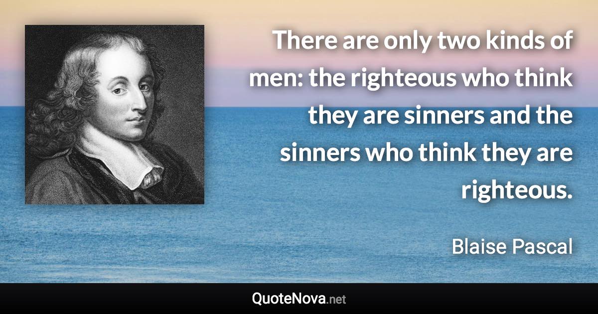 There are only two kinds of men: the righteous who think they are sinners and the sinners who think they are righteous. - Blaise Pascal quote