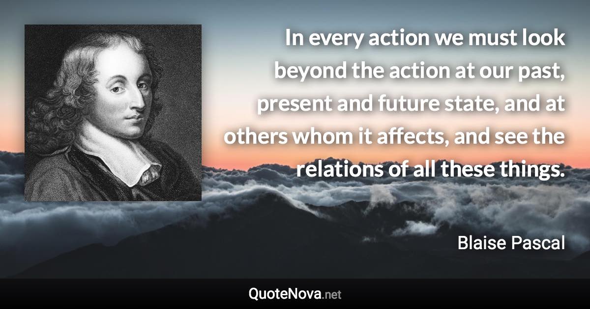 In every action we must look beyond the action at our past, present and future state, and at others whom it affects, and see the relations of all these things. - Blaise Pascal quote