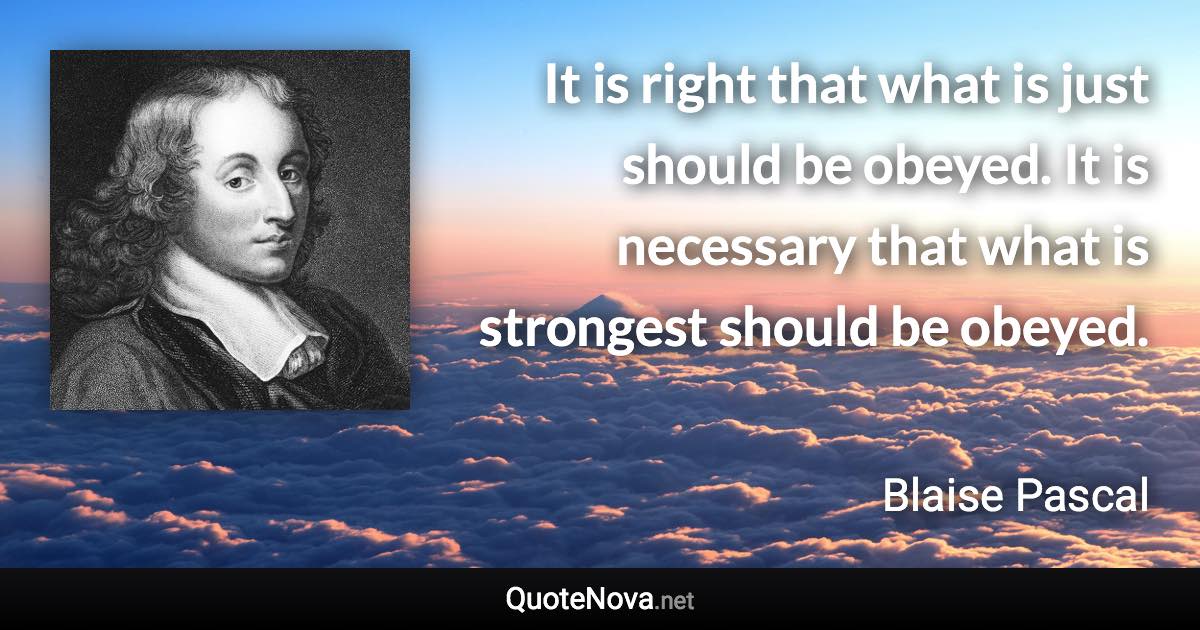 It is right that what is just should be obeyed. It is necessary that what is strongest should be obeyed. - Blaise Pascal quote