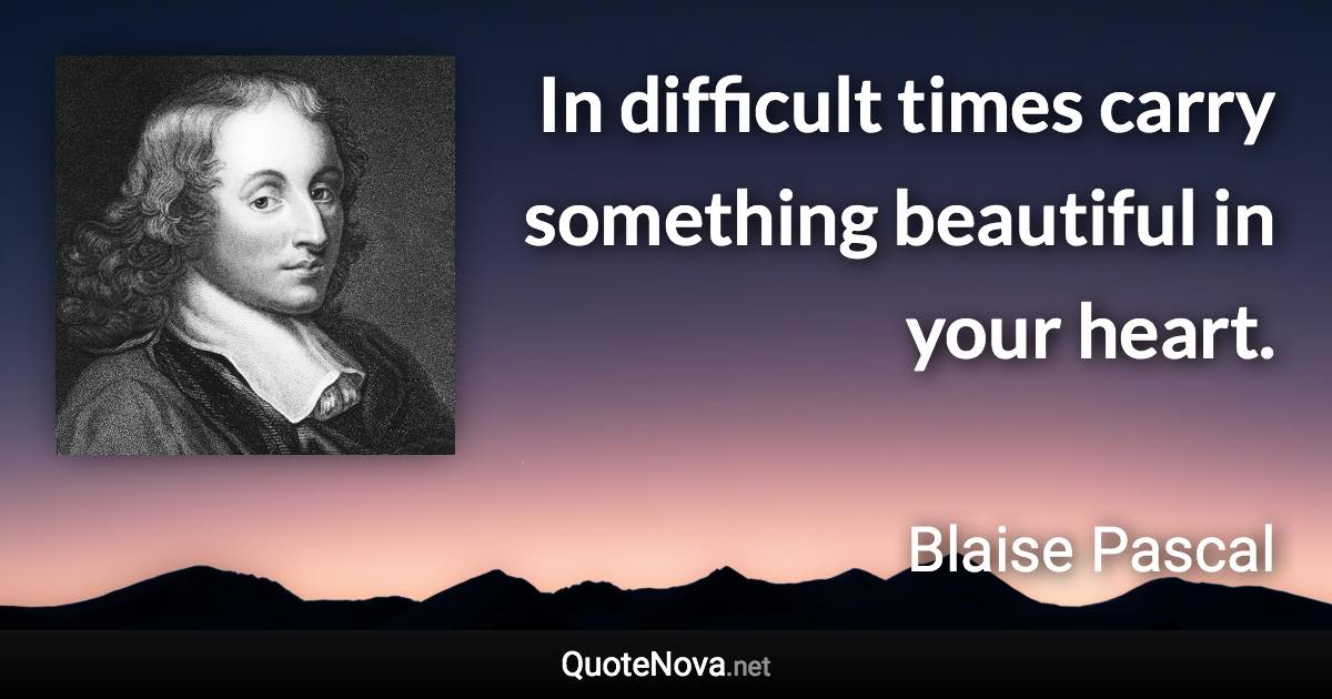 In difficult times carry something beautiful in your heart. - Blaise Pascal quote