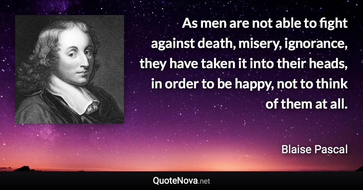 As men are not able to fight against death, misery, ignorance, they have taken it into their heads, in order to be happy, not to think of them at all. - Blaise Pascal quote