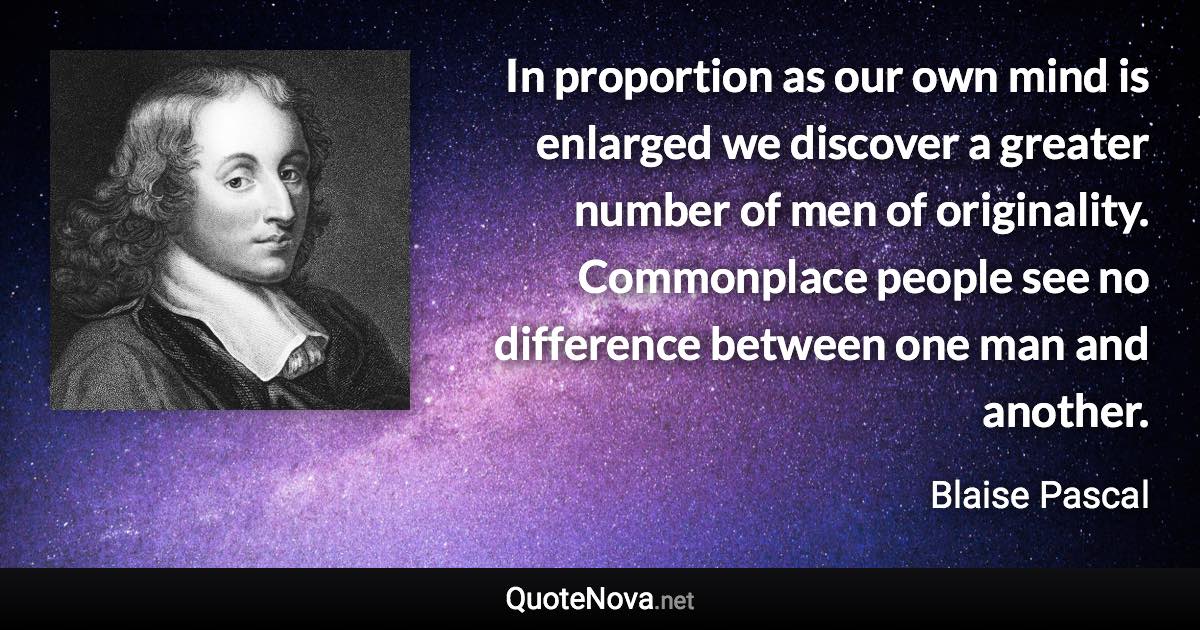 In proportion as our own mind is enlarged we discover a greater number of men of originality. Commonplace people see no difference between one man and another. - Blaise Pascal quote