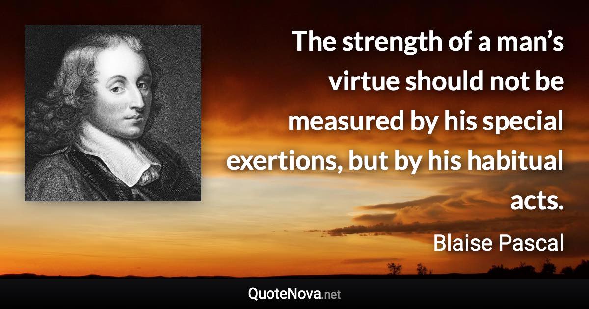 The strength of a man’s virtue should not be measured by his special exertions, but by his habitual acts. - Blaise Pascal quote