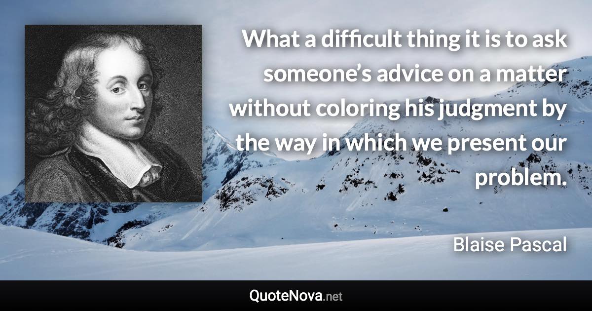 What a difficult thing it is to ask someone’s advice on a matter without coloring his judgment by the way in which we present our problem. - Blaise Pascal quote