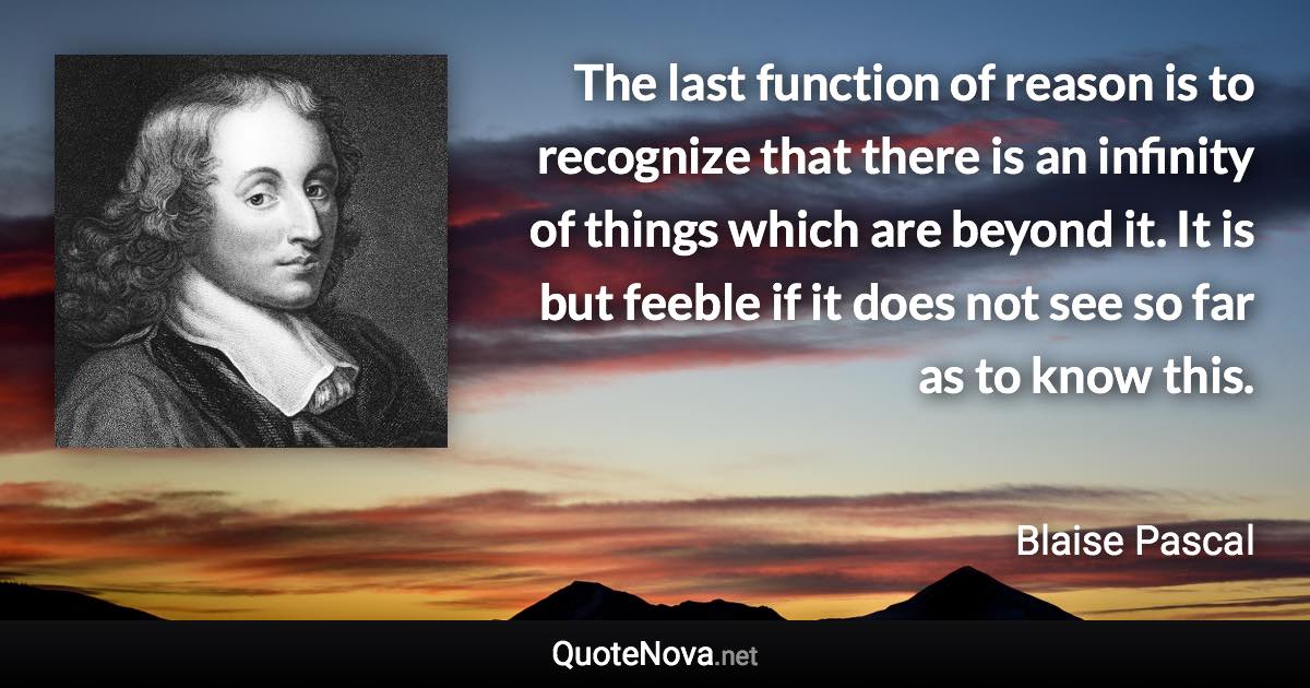 The last function of reason is to recognize that there is an infinity of things which are beyond it. It is but feeble if it does not see so far as to know this. - Blaise Pascal quote