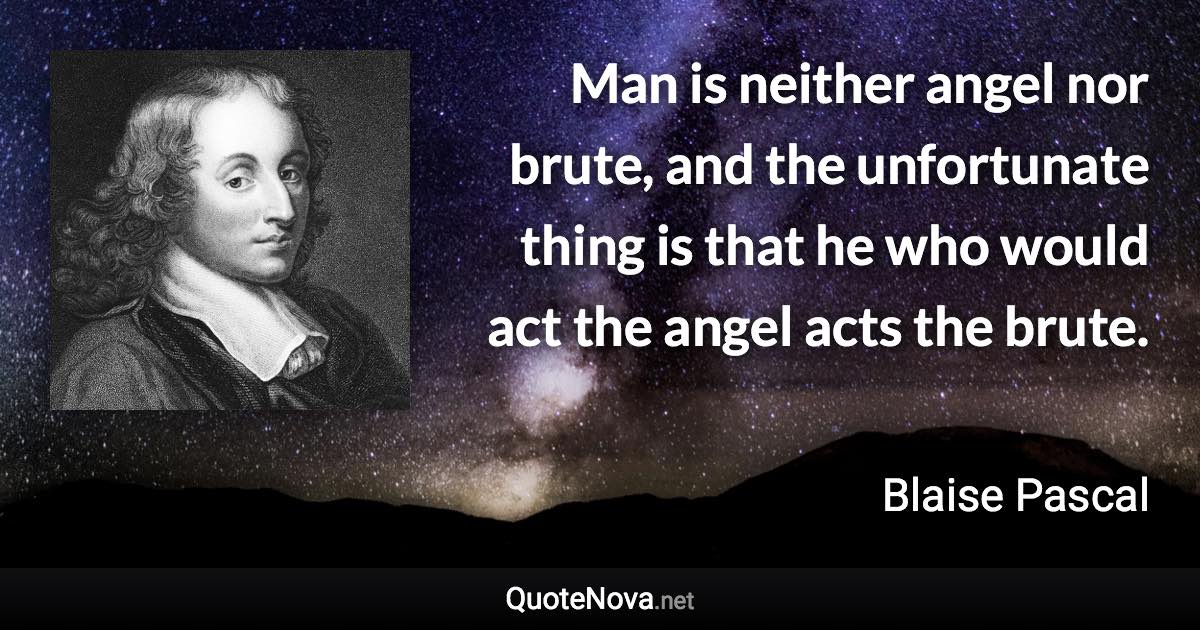 Man is neither angel nor brute, and the unfortunate thing is that he who would act the angel acts the brute. - Blaise Pascal quote