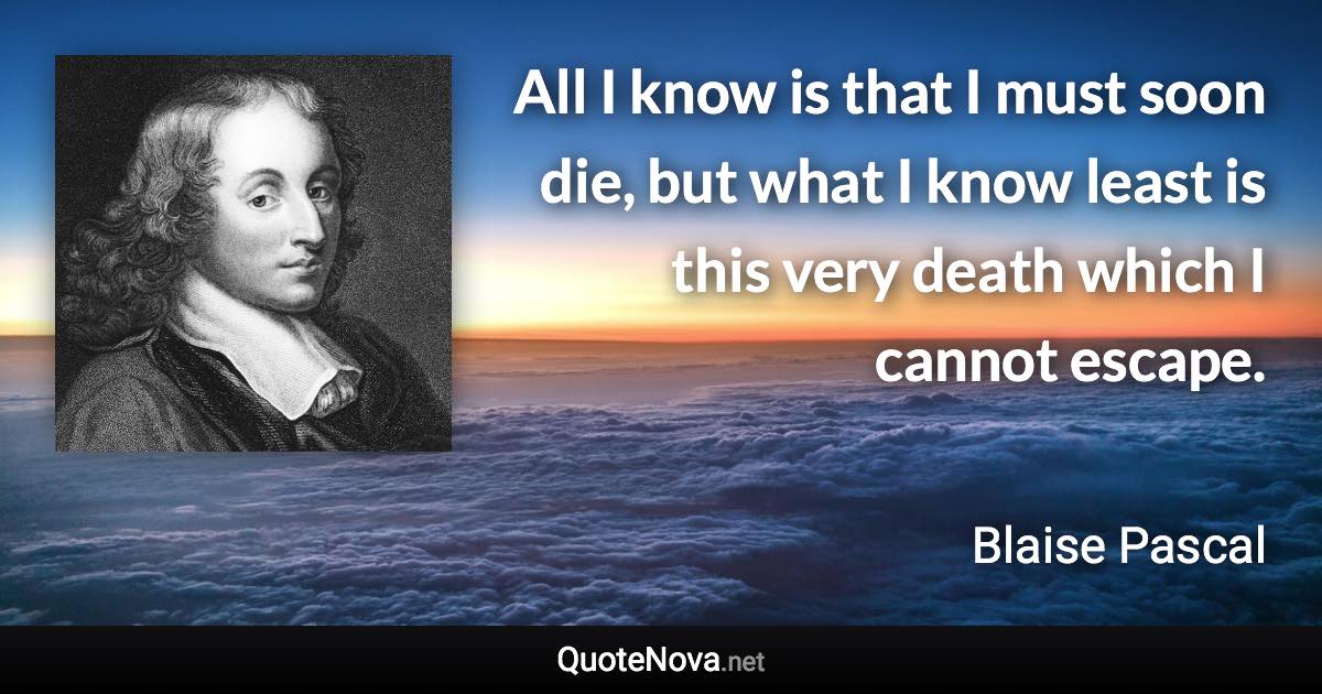 All I know is that I must soon die, but what I know least is this very death which I cannot escape. - Blaise Pascal quote