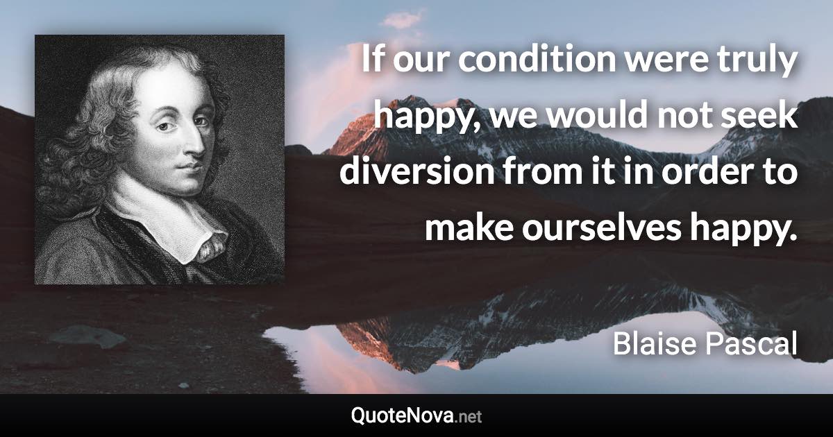 If our condition were truly happy, we would not seek diversion from it in order to make ourselves happy. - Blaise Pascal quote