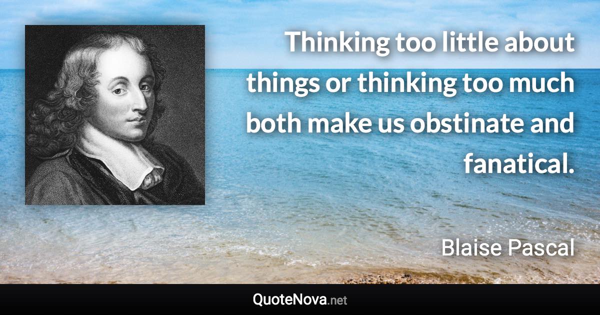 Thinking too little about things or thinking too much both make us obstinate and fanatical. - Blaise Pascal quote