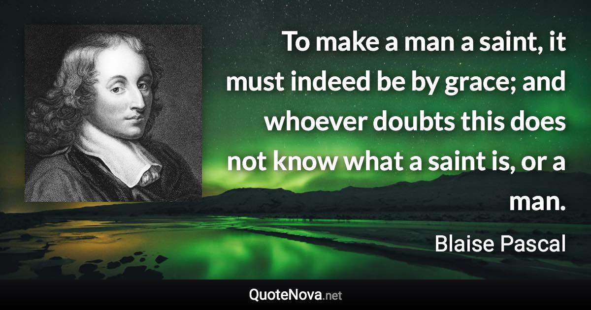 To make a man a saint, it must indeed be by grace; and whoever doubts this does not know what a saint is, or a man. - Blaise Pascal quote