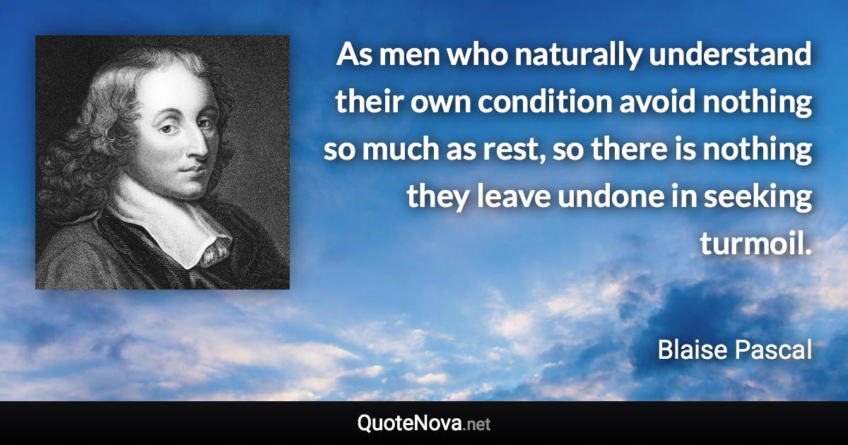 As men who naturally understand their own condition avoid nothing so much as rest, so there is nothing they leave undone in seeking turmoil. - Blaise Pascal quote