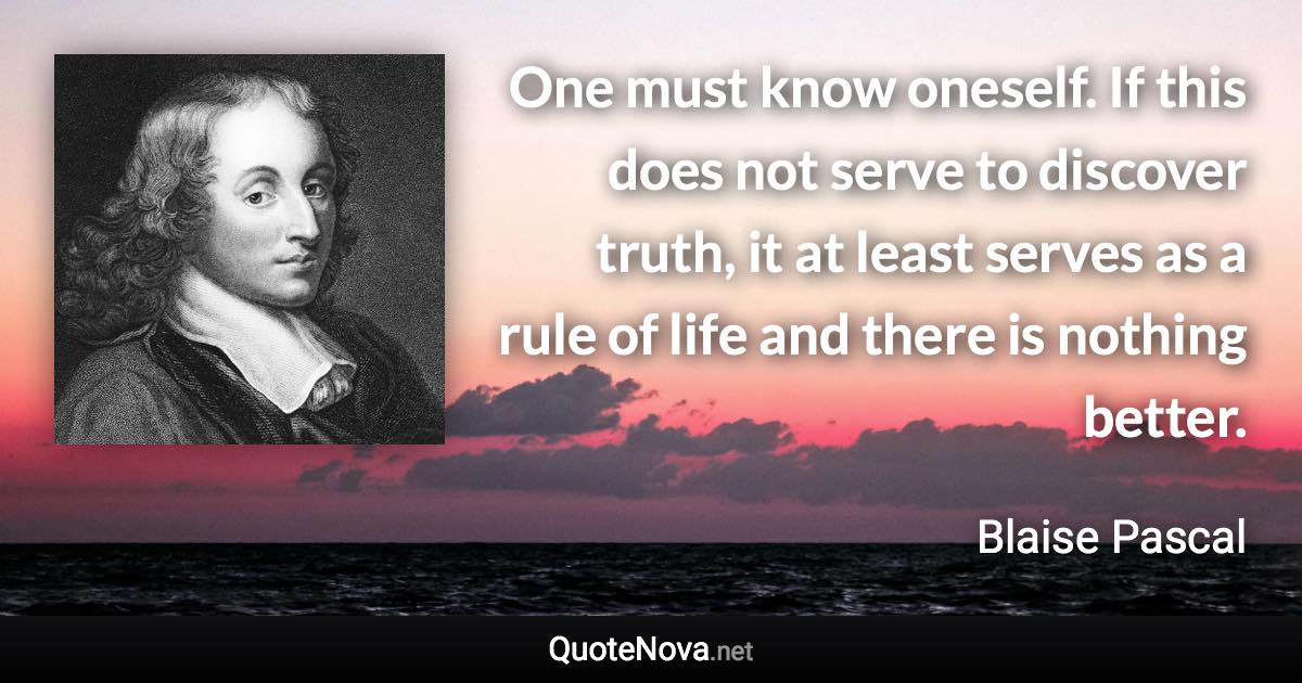 One must know oneself. If this does not serve to discover truth, it at least serves as a rule of life and there is nothing better. - Blaise Pascal quote