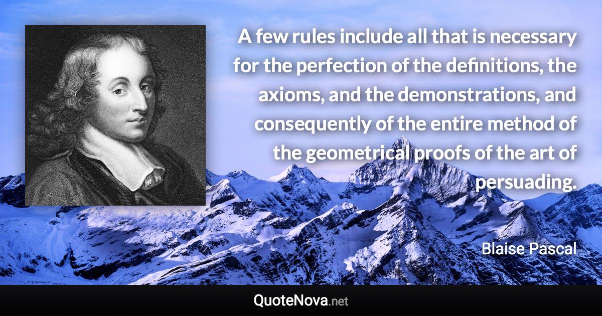 A few rules include all that is necessary for the perfection of the definitions, the axioms, and the demonstrations, and consequently of the entire method of the geometrical proofs of the art of persuading. - Blaise Pascal quote