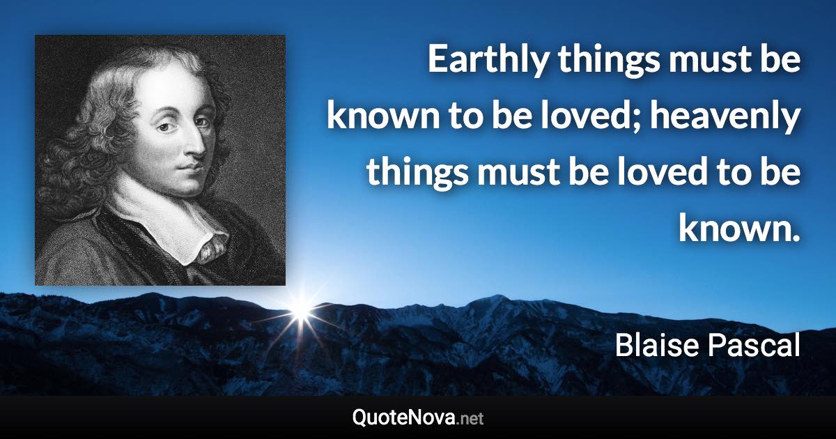 Earthly things must be known to be loved; heavenly things must be loved to be known. - Blaise Pascal quote