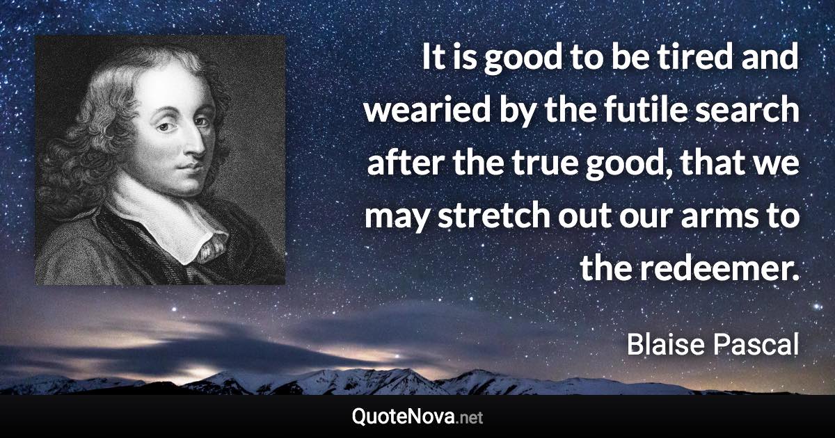 It is good to be tired and wearied by the futile search after the true good, that we may stretch out our arms to the redeemer. - Blaise Pascal quote