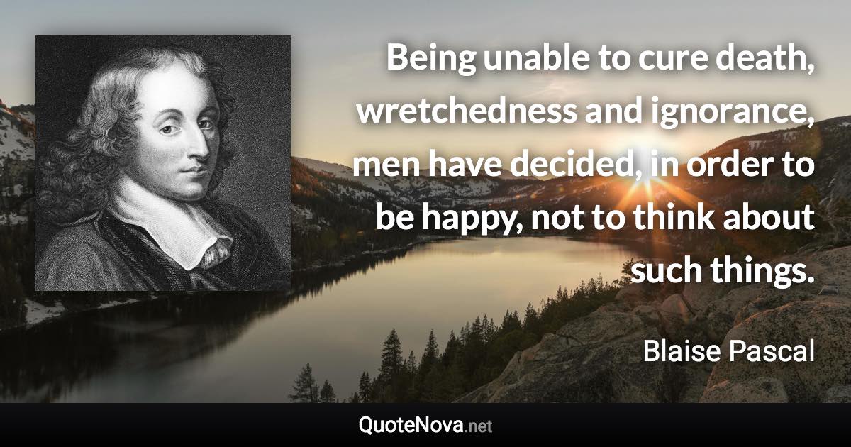 Being unable to cure death, wretchedness and ignorance, men have decided, in order to be happy, not to think about such things. - Blaise Pascal quote