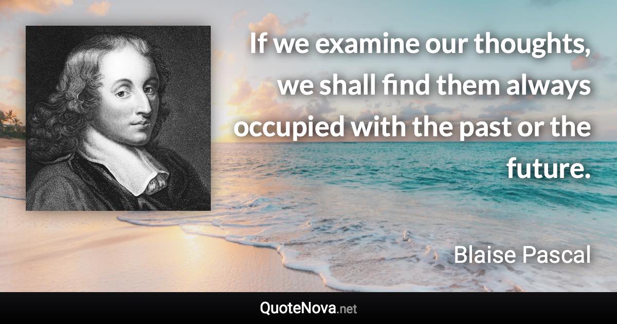 If we examine our thoughts, we shall find them always occupied with the past or the future. - Blaise Pascal quote