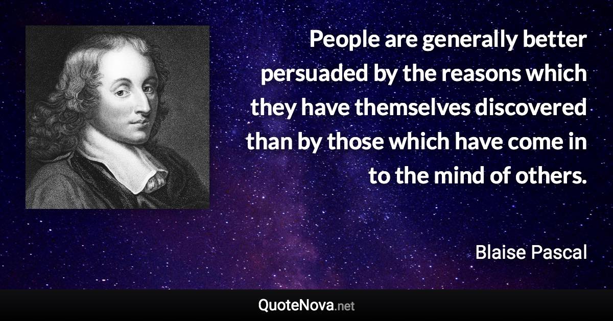 People are generally better persuaded by the reasons which they have themselves discovered than by those which have come in to the mind of others. - Blaise Pascal quote