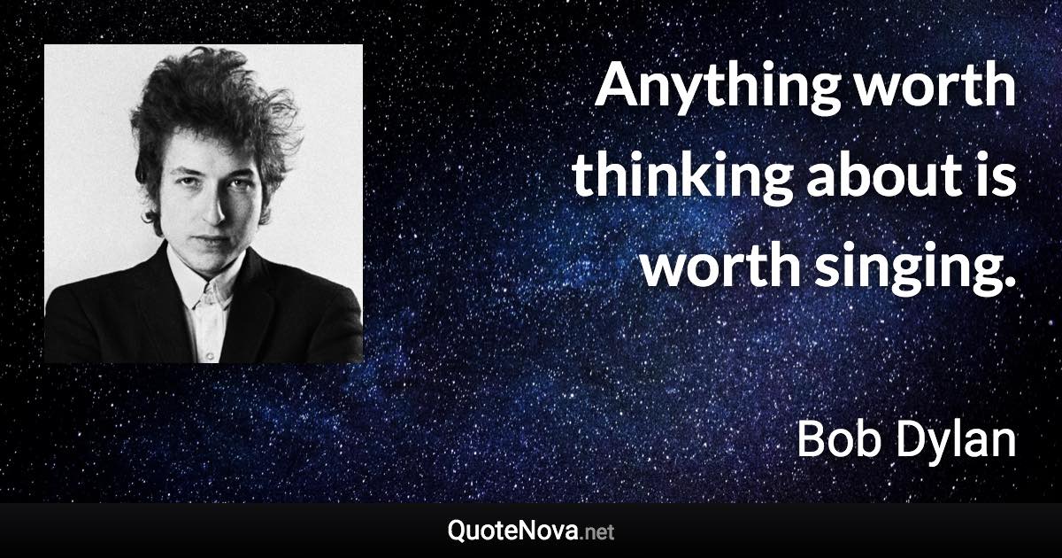 Anything worth thinking about is worth singing. - Bob Dylan quote